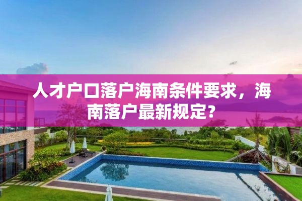 人才户口落户海南条件要求，海南落户最新规定？