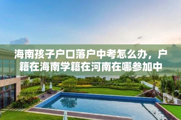 海南孩子户口落户中考怎么办，户籍在海南学籍在河南在哪参加中考？