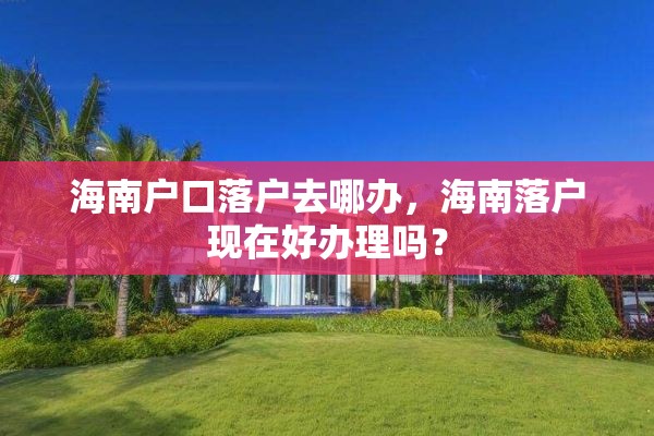 海南户口落户去哪办，海南落户现在好办理吗？