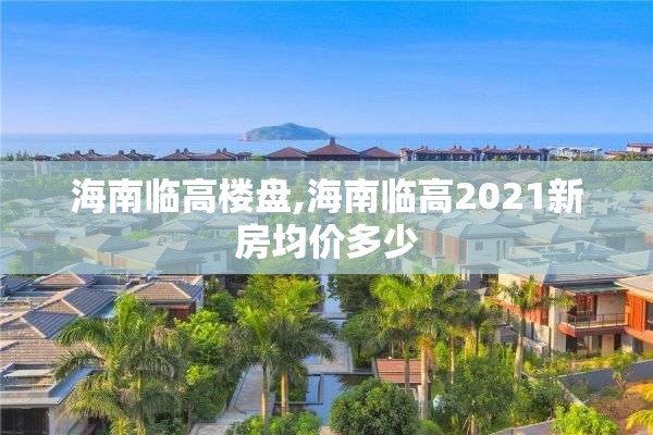 海南临高楼盘,海南临高2021新房均价多少