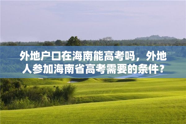 外地户口在海南能高考吗，外地人参加海南省高考需要的条件？