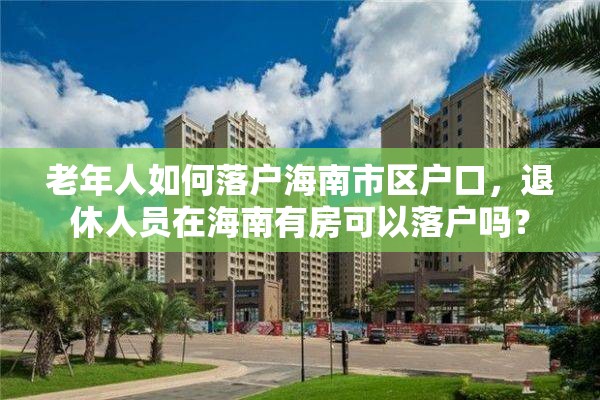 老年人如何落户海南市区户口，退休人员在海南有房可以落户吗？