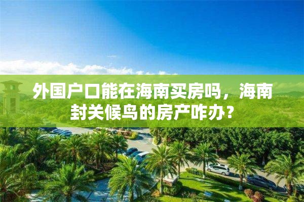 外国户口能在海南买房吗，海南封关候鸟的房产咋办？
