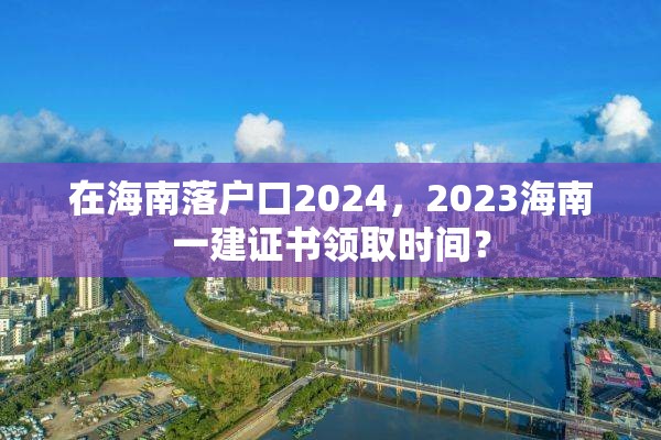 在海南落户口2024，2023海南一建证书领取时间？