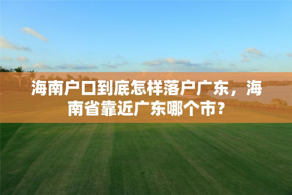 海南户口到底怎样落户广东，海南省靠近广东哪个市？