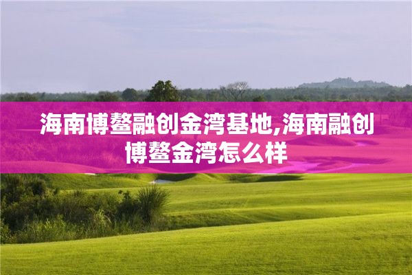 海南博鳌融创金湾基地,海南融创博鳌金湾怎么样