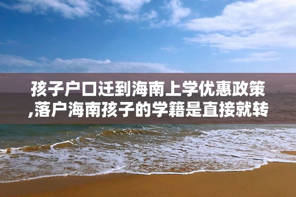 孩子户口迁到海南上学优惠政策,落户海南孩子的学籍是直接就转过来吗