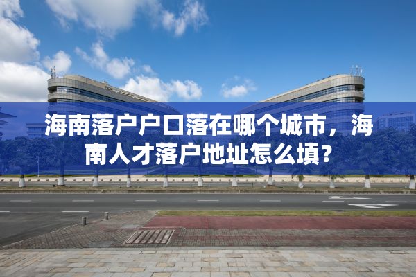 海南落户户口落在哪个城市，海南人才落户地址怎么填？