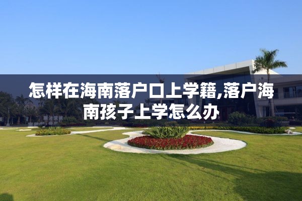 怎样在海南落户口上学籍,落户海南孩子上学怎么办