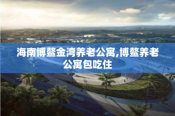 海南博鳌金湾养老公寓,博鳌养老公寓包吃住