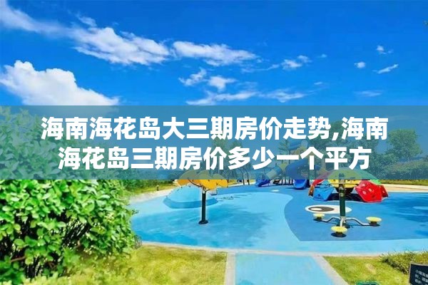 海南海花岛大三期房价走势,海南海花岛三期房价多少一个平方