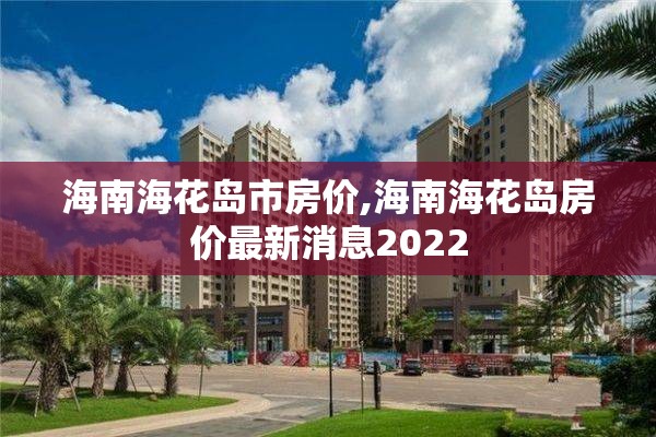 海南海花岛市房价,海南海花岛房价最新消息2022