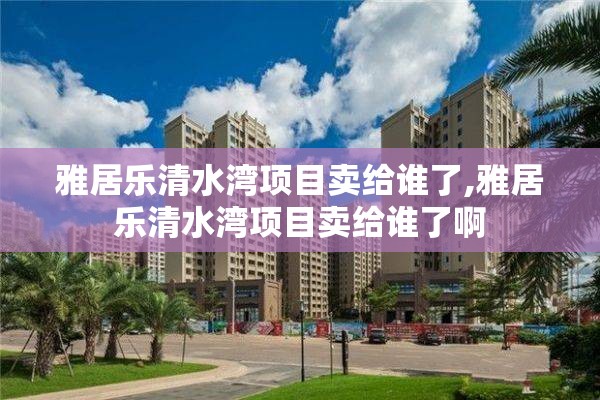 雅居乐清水湾项目卖给谁了,雅居乐清水湾项目卖给谁了啊
