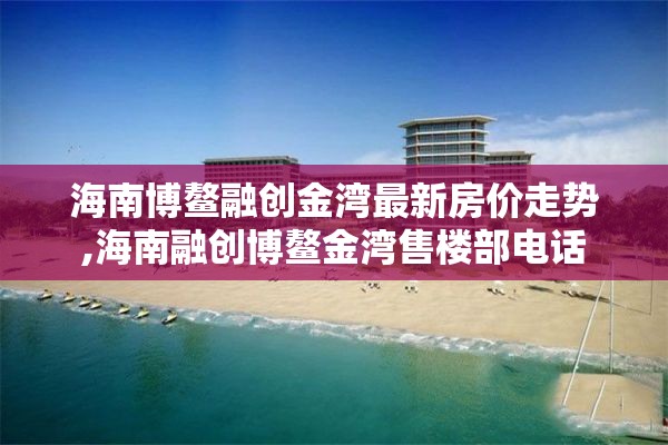 海南博鳌融创金湾最新房价走势,海南融创博鳌金湾售楼部电话