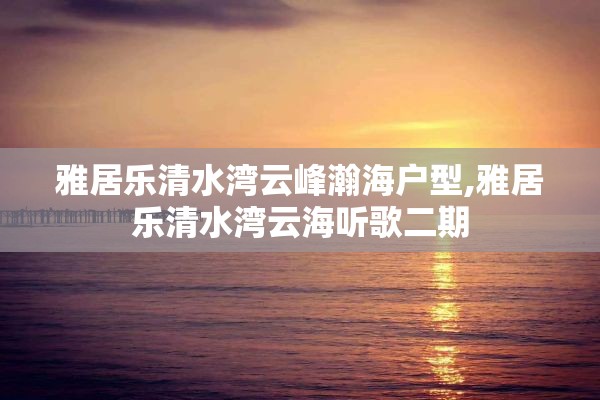 雅居乐清水湾云峰瀚海户型,雅居乐清水湾云海听歌二期