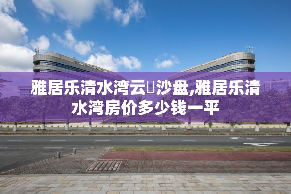 雅居乐清水湾云峯沙盘,雅居乐清水湾房价多少钱一平