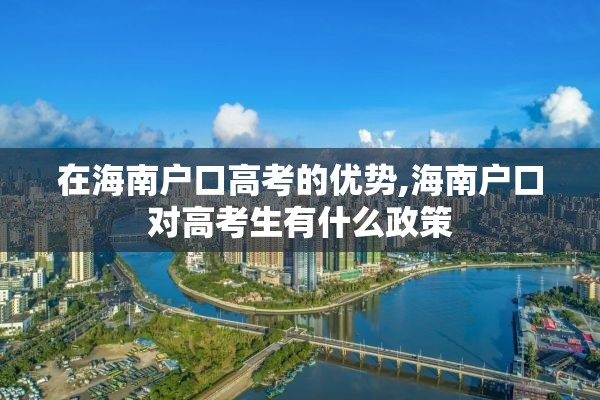在海南户口高考的优势,海南户口对高考生有什么政策