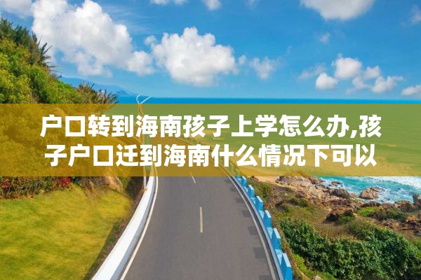 户口转到海南孩子上学怎么办,孩子户口迁到海南什么情况下可以参加高考
