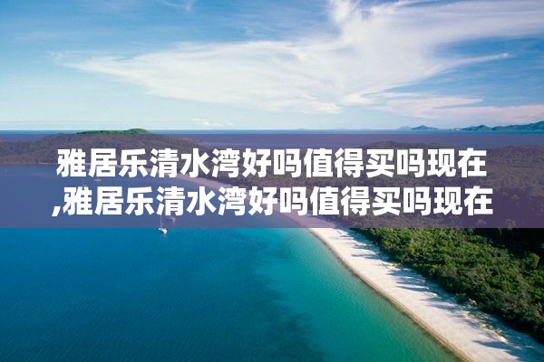 雅居乐清水湾好吗值得买吗现在,雅居乐清水湾好吗值得买吗现在房价多少