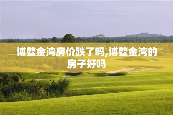 博鳌金湾房价跌了吗,博鳌金湾的房子好吗