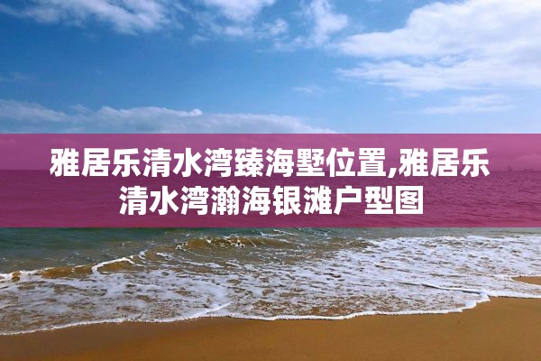 雅居乐清水湾臻海墅位置,雅居乐清水湾瀚海银滩户型图