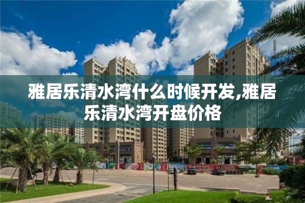 雅居乐清水湾什么时候开发,雅居乐清水湾开盘价格