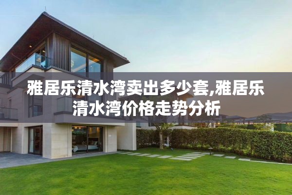 雅居乐清水湾卖出多少套,雅居乐清水湾价格走势分析