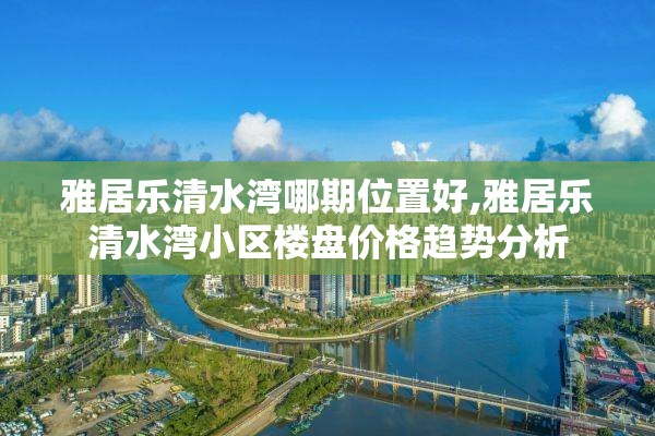 雅居乐清水湾哪期位置好,雅居乐清水湾小区楼盘价格趋势分析