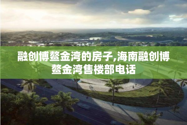 融创博鳌金湾的房子,海南融创博鳌金湾售楼部电话