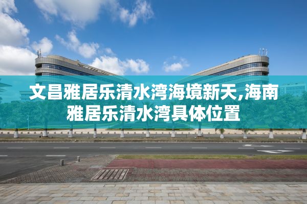 文昌雅居乐清水湾海境新天,海南雅居乐清水湾具体位置