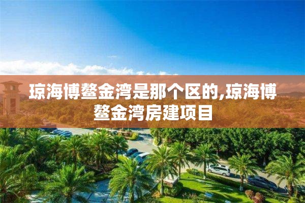 琼海博鳌金湾是那个区的,琼海博鳌金湾房建项目