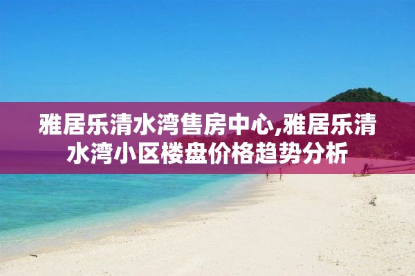 雅居乐清水湾售房中心,雅居乐清水湾小区楼盘价格趋势分析
