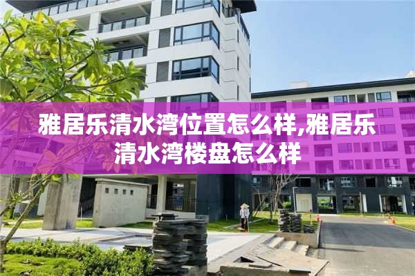 雅居乐清水湾位置怎么样,雅居乐清水湾楼盘怎么样