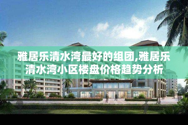 雅居乐清水湾最好的组团,雅居乐清水湾小区楼盘价格趋势分析