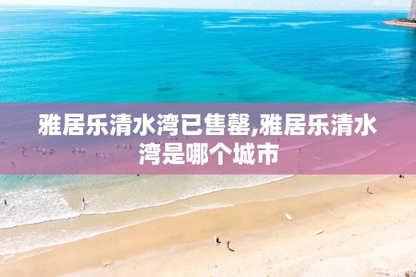 雅居乐清水湾已售罄,雅居乐清水湾是哪个城市