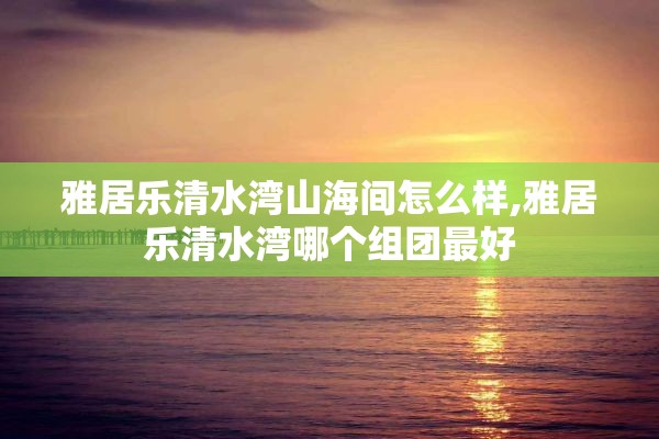 雅居乐清水湾山海间怎么样,雅居乐清水湾哪个组团最好