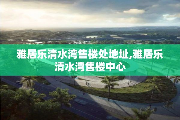 雅居乐清水湾售楼处地址,雅居乐清水湾售楼中心