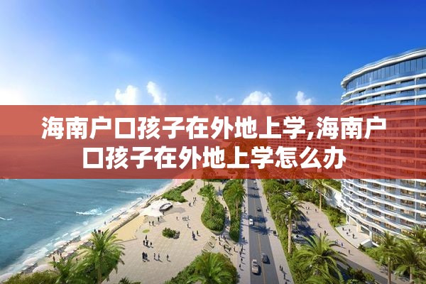 海南户口孩子在外地上学,海南户口孩子在外地上学怎么办