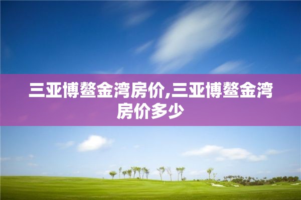 三亚博鳌金湾房价,三亚博鳌金湾房价多少