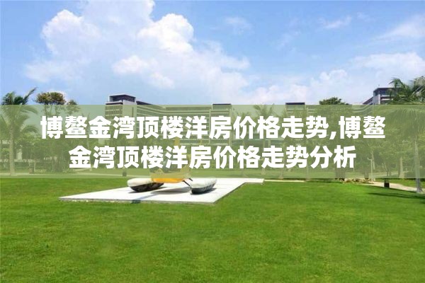 博鳌金湾顶楼洋房价格走势,博鳌金湾顶楼洋房价格走势分析