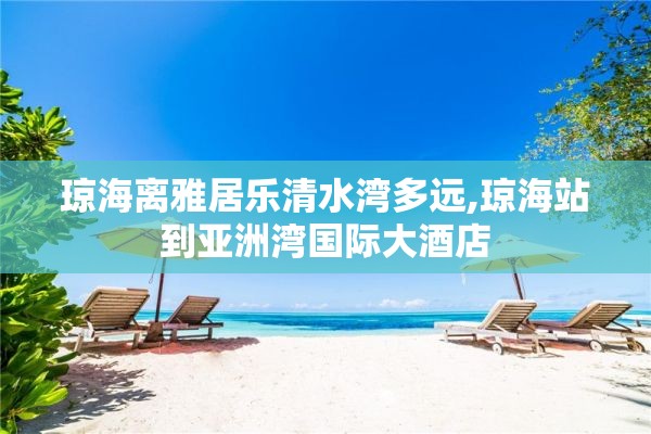 琼海离雅居乐清水湾多远,琼海站到亚洲湾国际大酒店