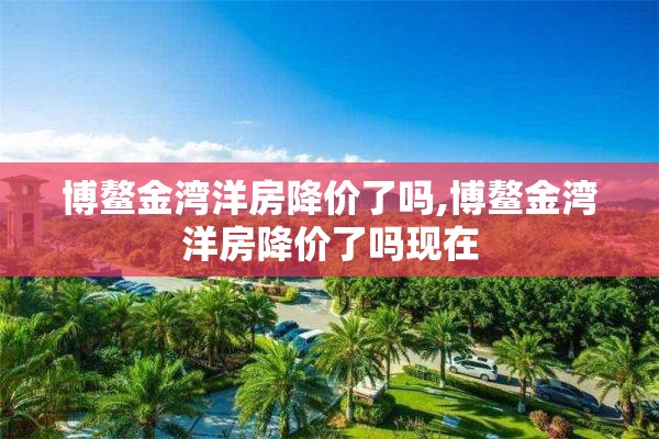 博鳌金湾洋房降价了吗,博鳌金湾洋房降价了吗现在