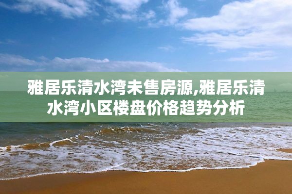 雅居乐清水湾未售房源,雅居乐清水湾小区楼盘价格趋势分析