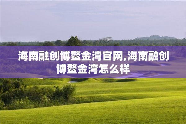海南融创博鳌金湾官网,海南融创博鳌金湾怎么样