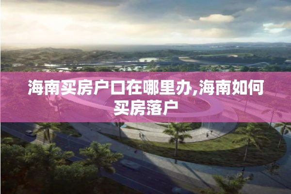 海南买房户口在哪里办,海南如何买房落户
