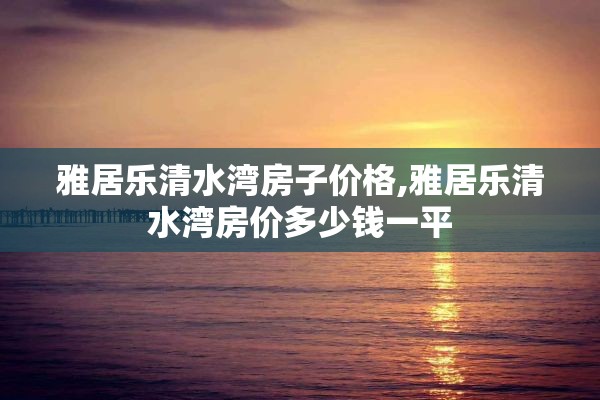 雅居乐清水湾房子价格,雅居乐清水湾房价多少钱一平