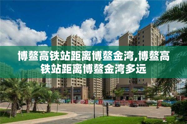 博鳌高铁站距离博鳌金湾,博鳌高铁站距离博鳌金湾多远