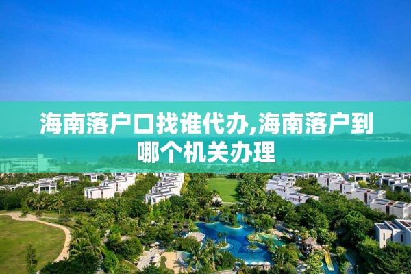 海南落户口找谁代办,海南落户到哪个机关办理
