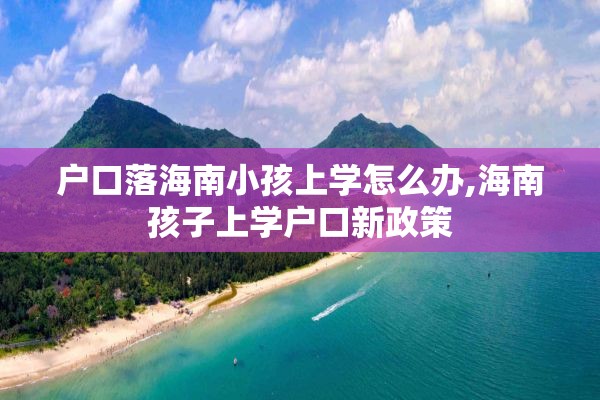户口落海南小孩上学怎么办,海南孩子上学户口新政策
