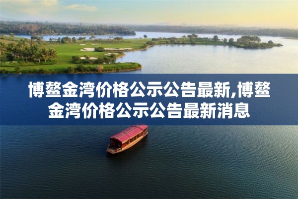博鳌金湾价格公示公告最新,博鳌金湾价格公示公告最新消息